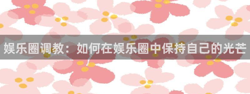 www.彩神体育.com：娱乐圈调教：如何在娱乐圈中保持自己的光芒